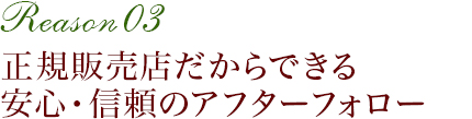 正規販売店だからできる安心・信頼のアフターフォロー　Reason 03